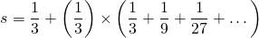 \[ s=\frac{1}{3}+\left(\frac{1}{3}\right)\times\left(\frac{1}{3}+\frac{1}{9}+\frac{1}{27}+\dots\right) \]