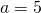 a=5